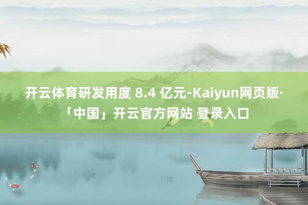 开云体育研发用度 8.4 亿元-Kaiyun网页版·「中国」开云官方网站 登录入口