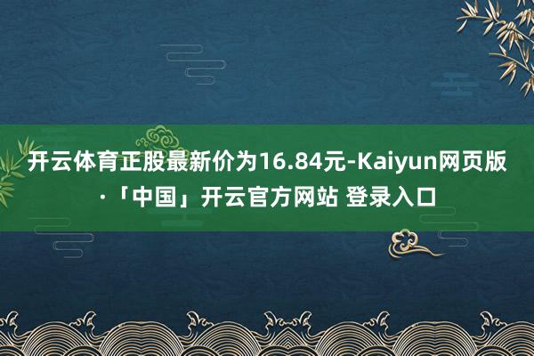 开云体育正股最新价为16.84元-Kaiyun网页版·「中国」开云官方网站 登录入口