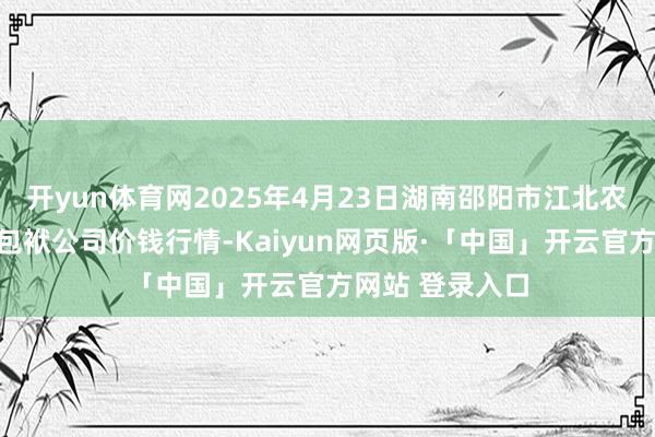 开yun体育网2025年4月23日湖南邵阳市江北农居品批发有限包袱公司价钱行情-Kaiyun网页版·「中国」开云官方网站 登录入口