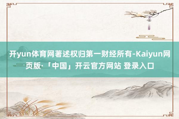 开yun体育网著述权归第一财经所有-Kaiyun网页版·「中国」开云官方网站 登录入口