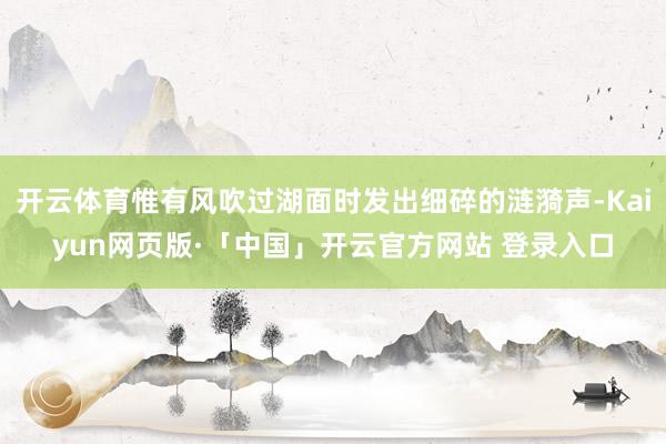 开云体育惟有风吹过湖面时发出细碎的涟漪声-Kaiyun网页版·「中国」开云官方网站 登录入口