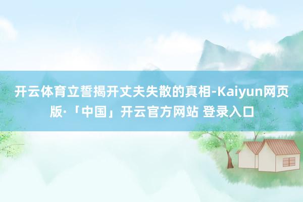 开云体育立誓揭开丈夫失散的真相-Kaiyun网页版·「中国」开云官方网站 登录入口