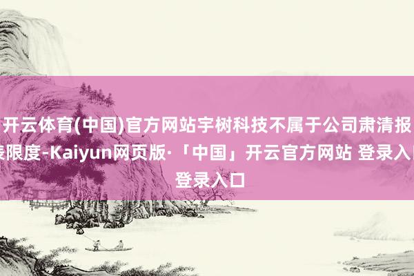开云体育(中国)官方网站宇树科技不属于公司肃清报表限度-Kaiyun网页版·「中国」开云官方网站 登录入口