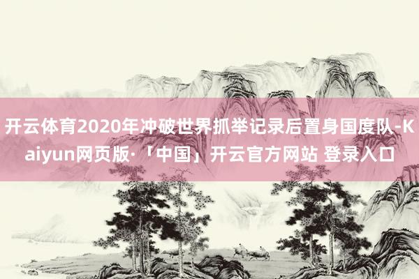 开云体育2020年冲破世界抓举记录后置身国度队-Kaiyun网页版·「中国」开云官方网站 登录入口