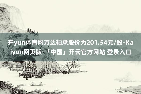 开yun体育网万达轴承股价为201.54元/股-Kaiyun网页版·「中国」开云官方网站 登录入口