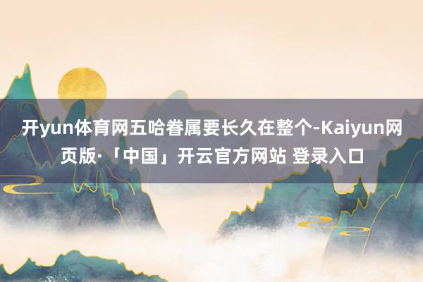 开yun体育网五哈眷属要长久在整个-Kaiyun网页版·「中国」开云官方网站 登录入口