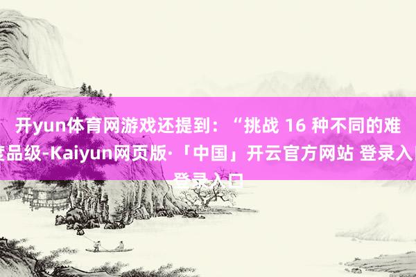 开yun体育网游戏还提到：“挑战 16 种不同的难度品级-Kaiyun网页版·「中国」开云官方网站 登录入口