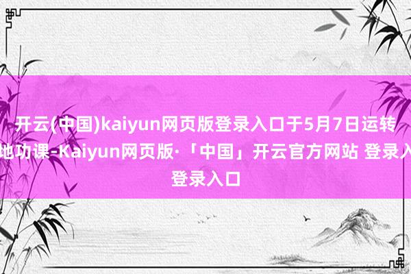 开云(中国)kaiyun网页版登录入口于5月7日运转斥地功课-Kaiyun网页版·「中国」开云官方网站 登录入口