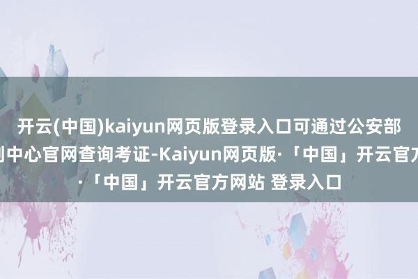 开云(中国)kaiyun网页版登录入口可通过公安部户政管理有计划中心官网查询考证-Kaiyun网页版·「中国」开云官方网站 登录入口