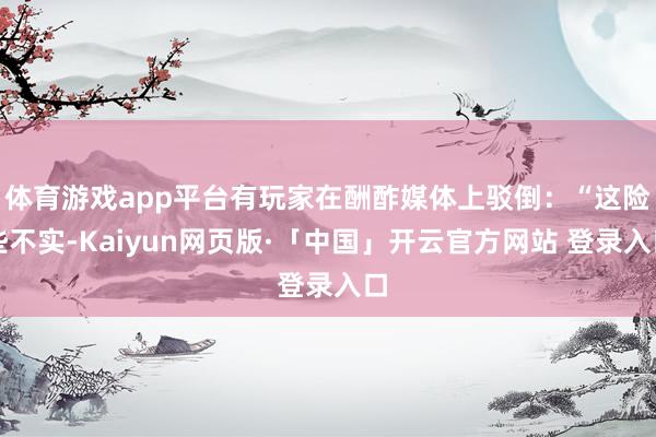 体育游戏app平台有玩家在酬酢媒体上驳倒：“这险些不实-Kaiyun网页版·「中国」开云官方网站 登录入口