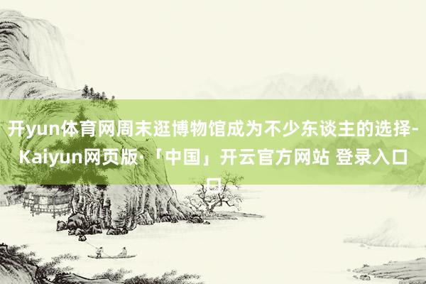 开yun体育网周末逛博物馆成为不少东谈主的选择-Kaiyun网页版·「中国」开云官方网站 登录入口