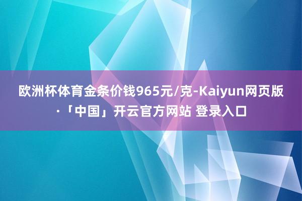 欧洲杯体育金条价钱965元/克-Kaiyun网页版·「中国」开云官方网站 登录入口