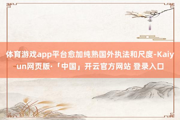 体育游戏app平台愈加纯熟国外执法和尺度-Kaiyun网页版·「中国」开云官方网站 登录入口