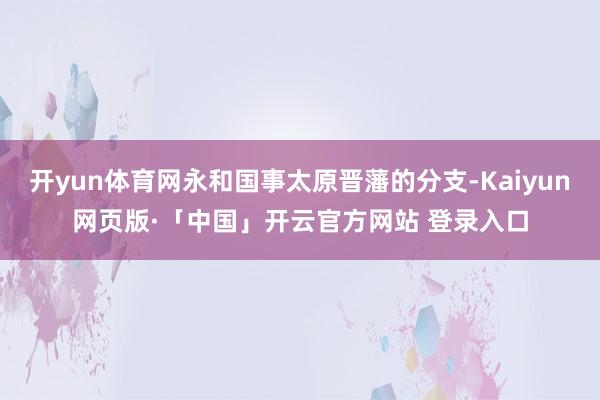 开yun体育网永和国事太原晋藩的分支-Kaiyun网页版·「中国」开云官方网站 登录入口