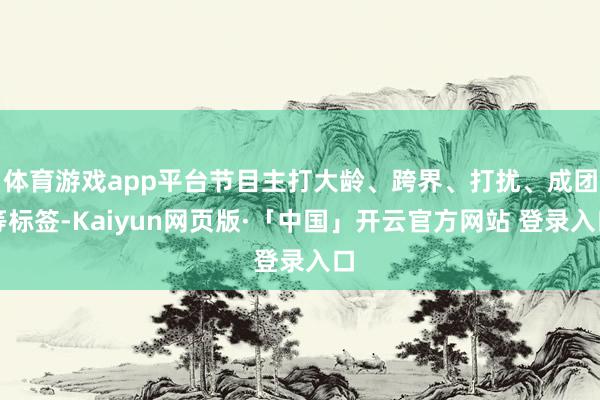 体育游戏app平台节目主打大龄、跨界、打扰、成团等标签-Kaiyun网页版·「中国」开云官方网站 登录入口