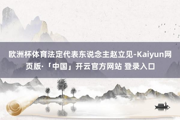 欧洲杯体育法定代表东说念主赵立见-Kaiyun网页版·「中国」开云官方网站 登录入口