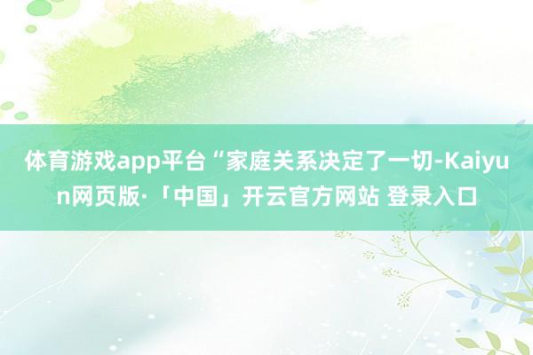 体育游戏app平台“家庭关系决定了一切-Kaiyun网页版·「中国」开云官方网站 登录入口