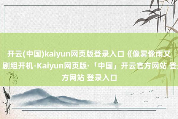 开云(中国)kaiyun网页版登录入口《像雾像雨又像风》剧组开机-Kaiyun网页版·「中国」开云官方网站 登录入口