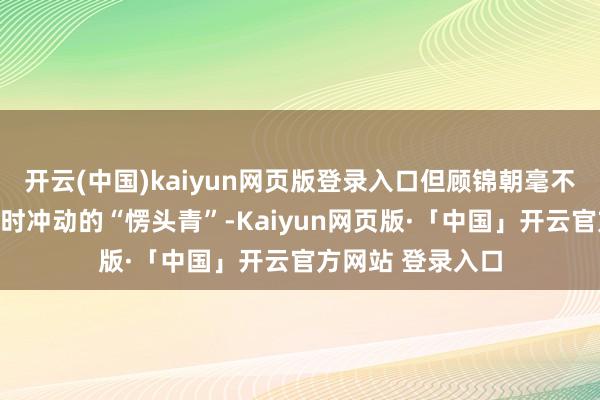 开云(中国)kaiyun网页版登录入口但顾锦朝毫不是一个只会凭一时冲动的“愣头青”-Kaiyun网页版·「中国」开云官方网站 登录入口