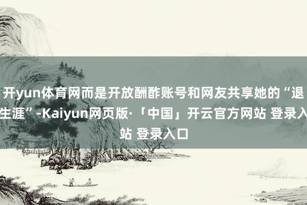 开yun体育网而是开放酬酢账号和网友共享她的“退休生涯”-Kaiyun网页版·「中国」开云官方网站 登录入口