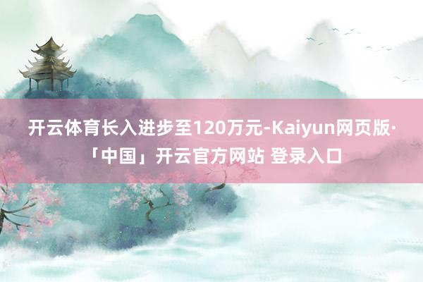 开云体育长入进步至120万元-Kaiyun网页版·「中国」开云官方网站 登录入口
