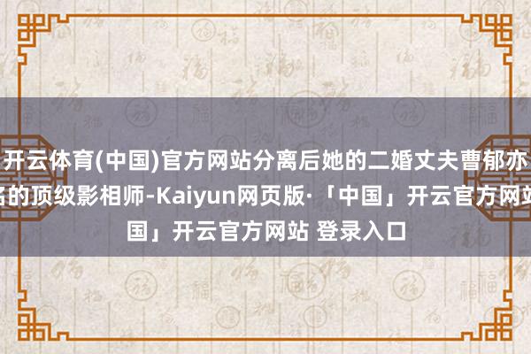 开云体育(中国)官方网站分离后她的二婚丈夫曹郁亦然圈内有名的顶级影相师-Kaiyun网页版·「中国」开云官方网站 登录入口
