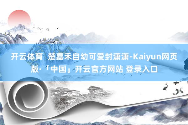 开云体育 楚嘉禾自幼可爱封潇潇-Kaiyun网页版·「中国」开云官方网站 登录入口