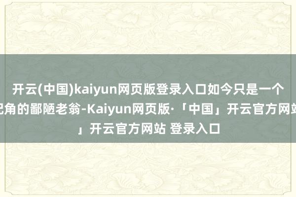 开云(中国)kaiyun网页版登录入口如今只是一个在片场跑配角的鄙陋老翁-Kaiyun网页版·「中国」开云官方网站 登录入口