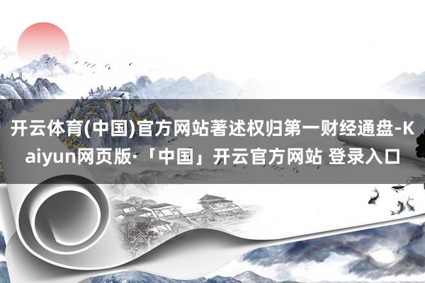 开云体育(中国)官方网站著述权归第一财经通盘-Kaiyun网页版·「中国」开云官方网站 登录入口