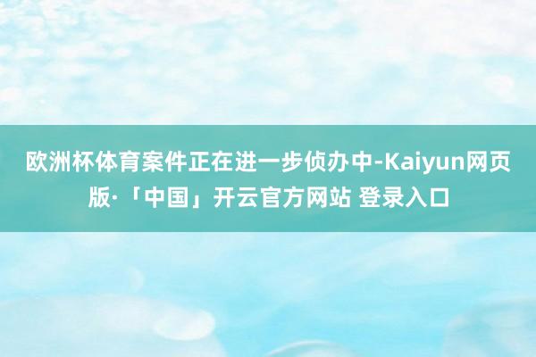 欧洲杯体育案件正在进一步侦办中-Kaiyun网页版·「中国」开云官方网站 登录入口