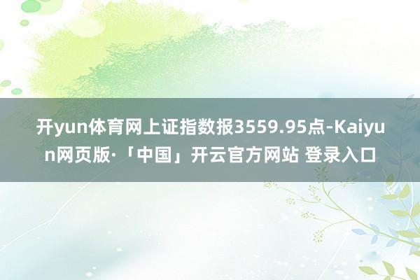 开yun体育网上证指数报3559.95点-Kaiyun网页版·「中国」开云官方网站 登录入口