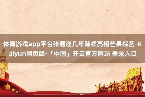 体育游戏app平台张遐迩几年陆续亮相芒果综艺-Kaiyun网页版·「中国」开云官方网站 登录入口