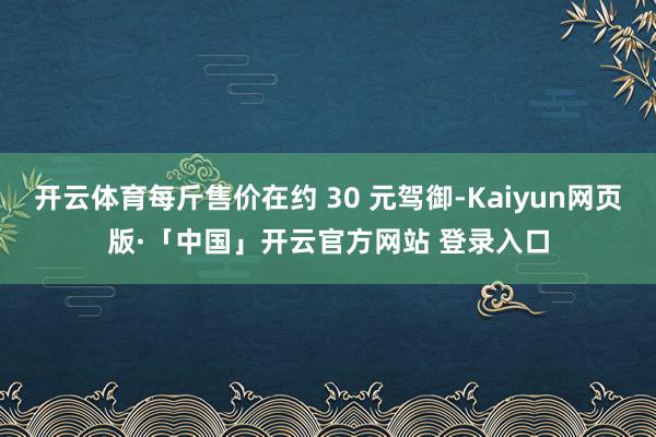 开云体育每斤售价在约 30 元驾御-Kaiyun网页版·「中国」开云官方网站 登录入口