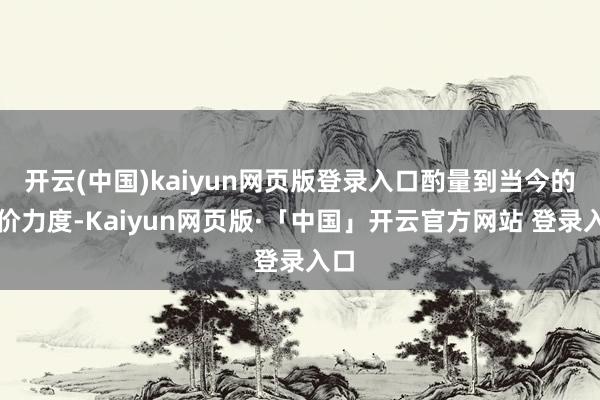 开云(中国)kaiyun网页版登录入口酌量到当今的降价力度-Kaiyun网页版·「中国」开云官方网站 登录入口
