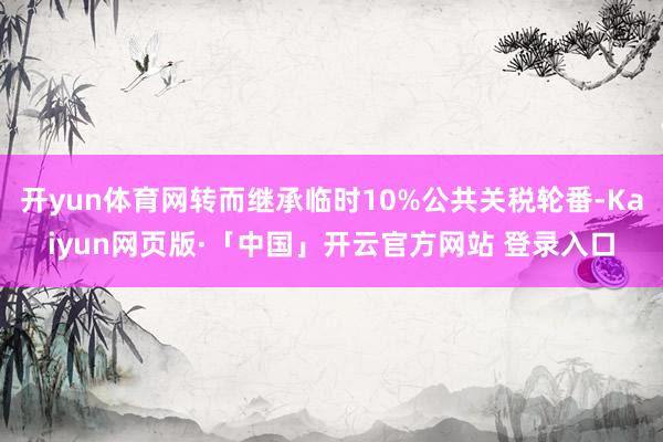 开yun体育网转而继承临时10%公共关税轮番-Kaiyun网页版·「中国」开云官方网站 登录入口