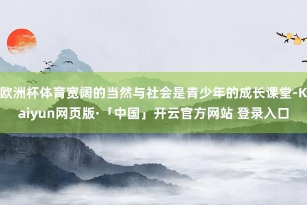 欧洲杯体育宽阔的当然与社会是青少年的成长课堂-Kaiyun网页版·「中国」开云官方网站 登录入口