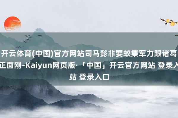 开云体育(中国)官方网站司马懿非要蚁集军力跟诸葛亮正面刚-Kaiyun网页版·「中国」开云官方网站 登录入口