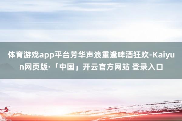 体育游戏app平台芳华声浪重逢啤酒狂欢-Kaiyun网页版·「中国」开云官方网站 登录入口