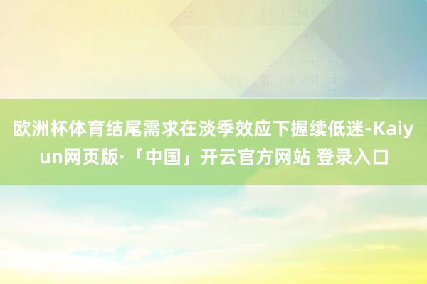 欧洲杯体育结尾需求在淡季效应下握续低迷-Kaiyun网页版·「中国」开云官方网站 登录入口