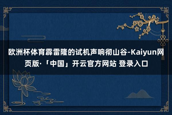 欧洲杯体育霹雷隆的试机声响彻山谷-Kaiyun网页版·「中国」开云官方网站 登录入口
