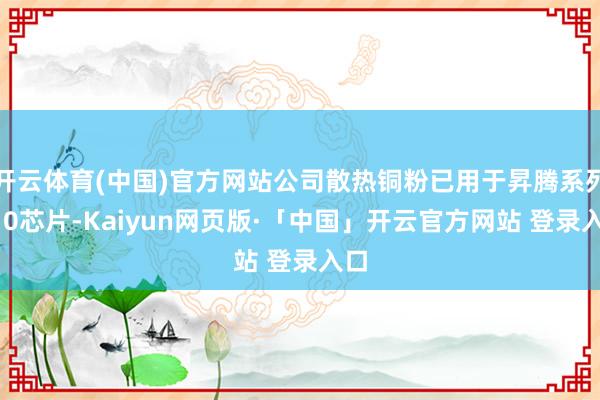 开云体育(中国)官方网站公司散热铜粉已用于昇腾系列910芯片-Kaiyun网页版·「中国」开云官方网站 登录入口