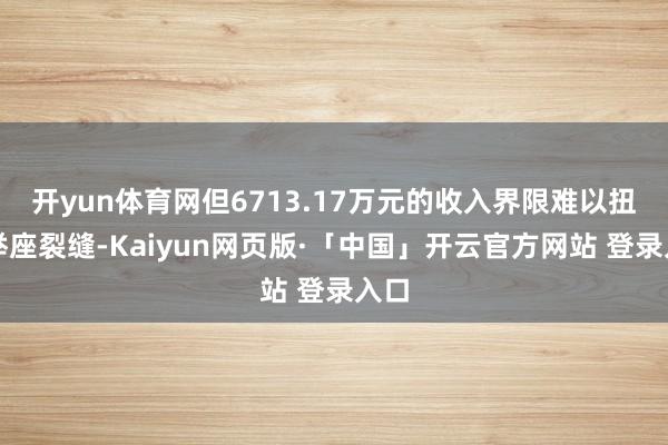 开yun体育网但6713.17万元的收入界限难以扭转举座裂缝-Kaiyun网页版·「中国」开云官方网站 登录入口