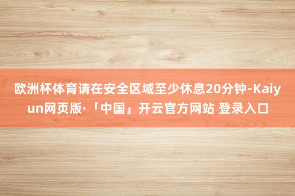 欧洲杯体育请在安全区域至少休息20分钟-Kaiyun网页版·「中国」开云官方网站 登录入口