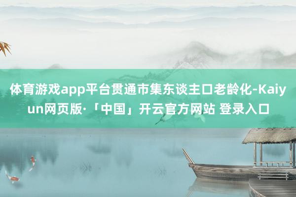 体育游戏app平台贯通市集东谈主口老龄化-Kaiyun网页版·「中国」开云官方网站 登录入口