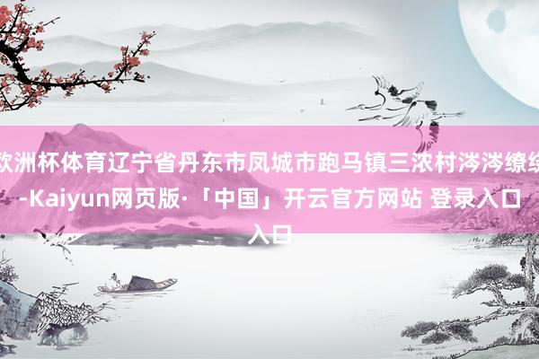 欧洲杯体育辽宁省丹东市凤城市跑马镇三浓村涔涔缭绕-Kaiyun网页版·「中国」开云官方网站 登录入口