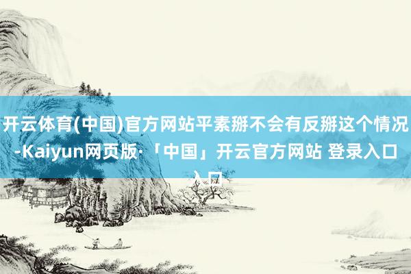开云体育(中国)官方网站平素掰不会有反掰这个情况-Kaiyun网页版·「中国」开云官方网站 登录入口